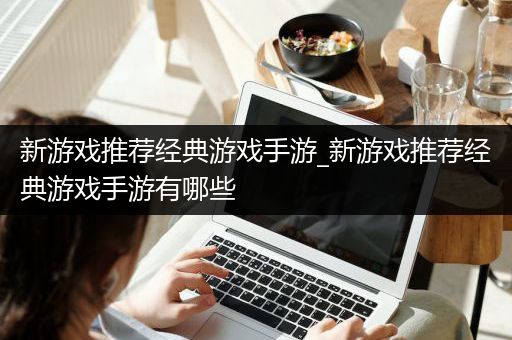 新游戏推荐经典游戏手游_新游戏推荐经典游戏手游有哪些