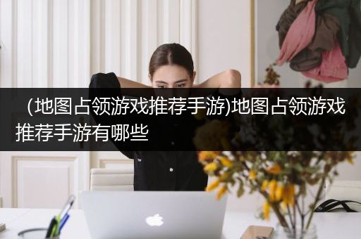 （地图占领游戏推荐手游)地图占领游戏推荐手游有哪些