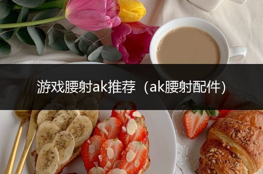 游戏腰射ak推荐（ak腰射配件）