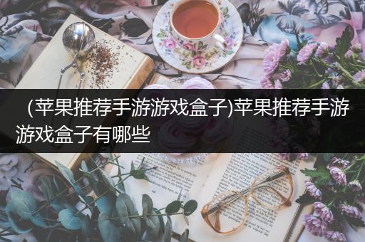 （苹果推荐手游游戏盒子)苹果推荐手游游戏盒子有哪些