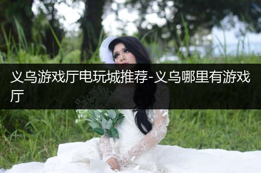 义乌游戏厅电玩城推荐-义乌哪里有游戏厅