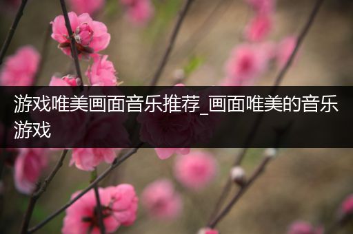 游戏唯美画面音乐推荐_画面唯美的音乐游戏