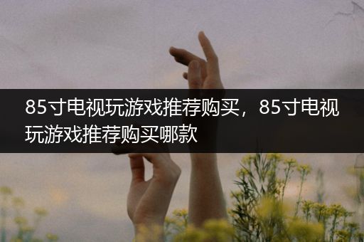 85寸电视玩游戏推荐购买，85寸电视玩游戏推荐购买哪款