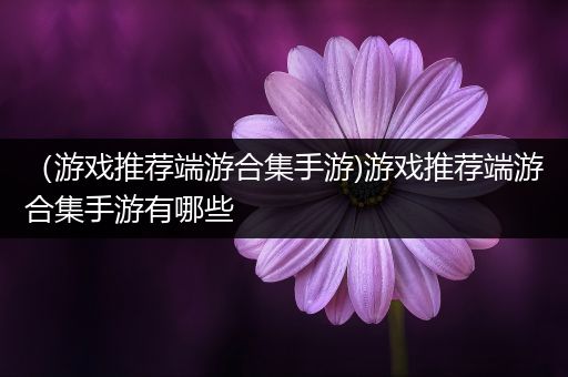 （游戏推荐端游合集手游)游戏推荐端游合集手游有哪些