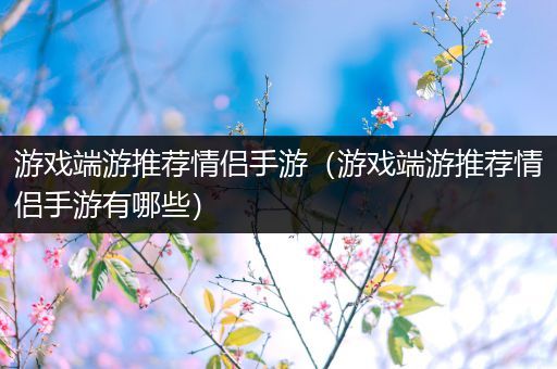 游戏端游推荐情侣手游（游戏端游推荐情侣手游有哪些）