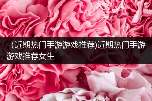 （近期热门手游游戏推荐)近期热门手游游戏推荐女生