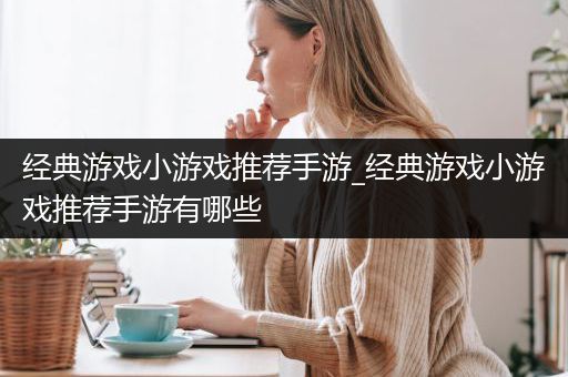 经典游戏小游戏推荐手游_经典游戏小游戏推荐手游有哪些