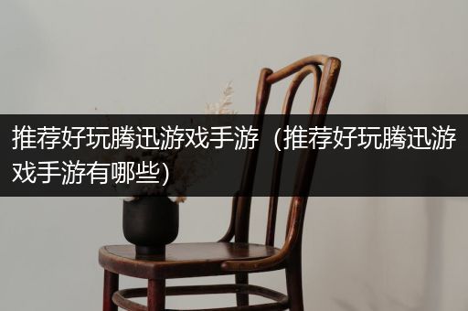 推荐好玩腾迅游戏手游（推荐好玩腾迅游戏手游有哪些）
