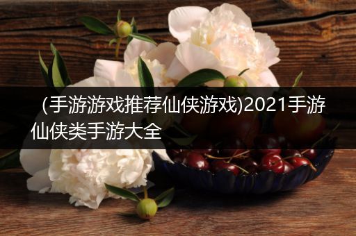 （手游游戏推荐仙侠游戏)2021手游仙侠类手游大全