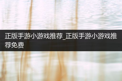 正版手游小游戏推荐_正版手游小游戏推荐免费