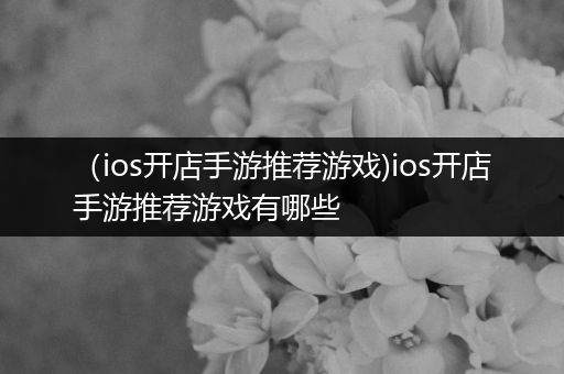（ios开店手游推荐游戏)ios开店手游推荐游戏有哪些