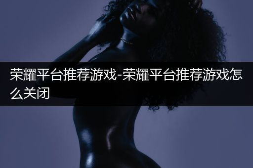 荣耀平台推荐游戏-荣耀平台推荐游戏怎么关闭