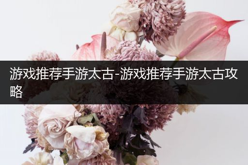游戏推荐手游太古-游戏推荐手游太古攻略