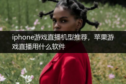 iphone游戏直播机型推荐，苹果游戏直播用什么软件
