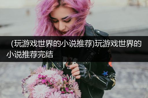 （玩游戏世界的小说推荐)玩游戏世界的小说推荐完结