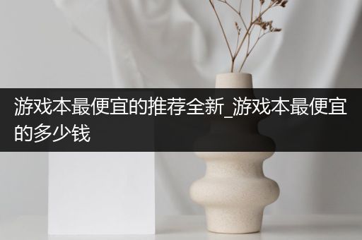 游戏本最便宜的推荐全新_游戏本最便宜的多少钱