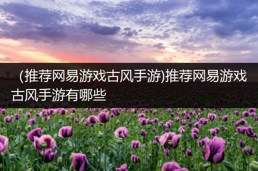（推荐网易游戏古风手游)推荐网易游戏古风手游有哪些