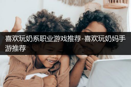 喜欢玩奶系职业游戏推荐-喜欢玩奶妈手游推荐