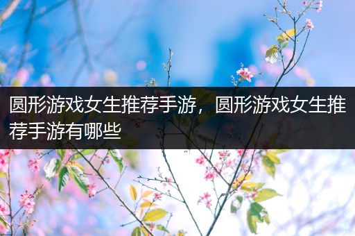 圆形游戏女生推荐手游，圆形游戏女生推荐手游有哪些