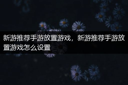 新游推荐手游放置游戏，新游推荐手游放置游戏怎么设置