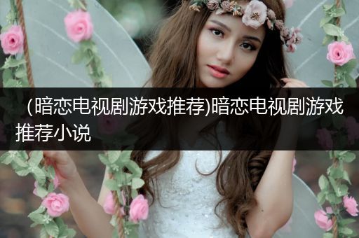 （暗恋电视剧游戏推荐)暗恋电视剧游戏推荐小说