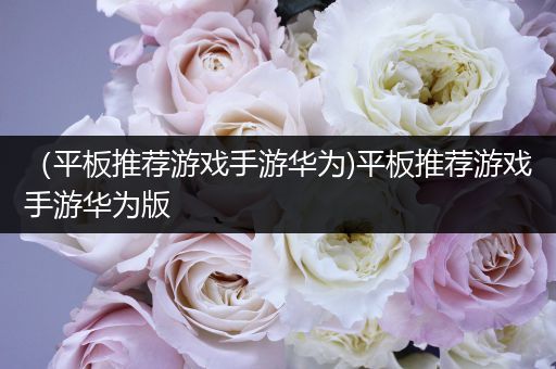 （平板推荐游戏手游华为)平板推荐游戏手游华为版
