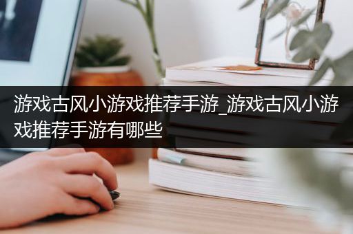 游戏古风小游戏推荐手游_游戏古风小游戏推荐手游有哪些