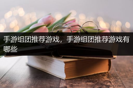 手游组团推荐游戏，手游组团推荐游戏有哪些