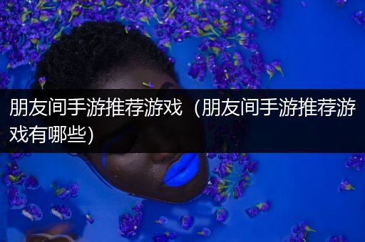 朋友间手游推荐游戏（朋友间手游推荐游戏有哪些）