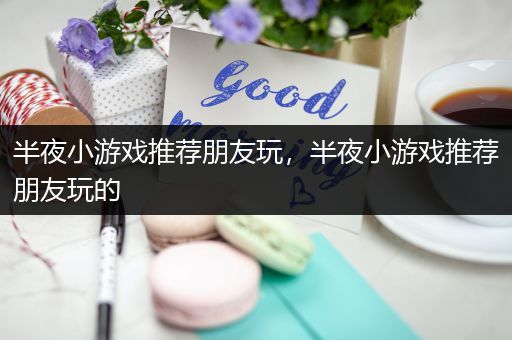 半夜小游戏推荐朋友玩，半夜小游戏推荐朋友玩的