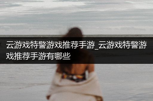 云游戏特警游戏推荐手游_云游戏特警游戏推荐手游有哪些