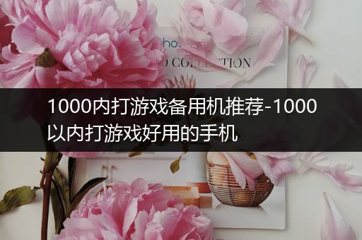 1000内打游戏备用机推荐-1000以内打游戏好用的手机