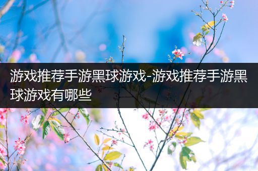 游戏推荐手游黑球游戏-游戏推荐手游黑球游戏有哪些