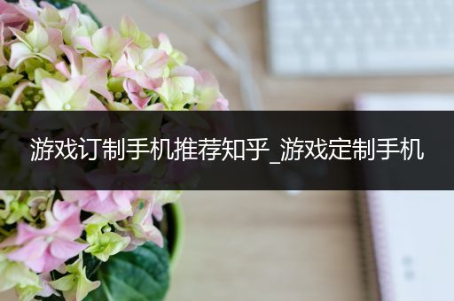 游戏订制手机推荐知乎_游戏定制手机