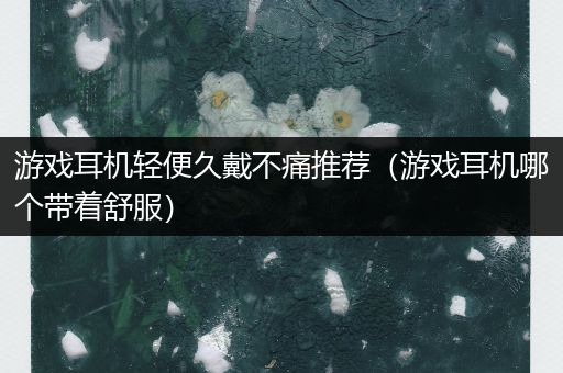 游戏耳机轻便久戴不痛推荐（游戏耳机哪个带着舒服）