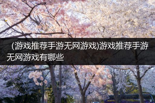 （游戏推荐手游无网游戏)游戏推荐手游无网游戏有哪些