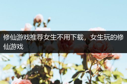 修仙游戏推荐女生不用下载，女生玩的修仙游戏