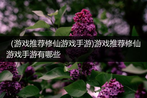 （游戏推荐修仙游戏手游)游戏推荐修仙游戏手游有哪些