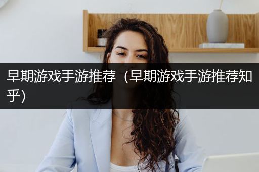 早期游戏手游推荐（早期游戏手游推荐知乎）