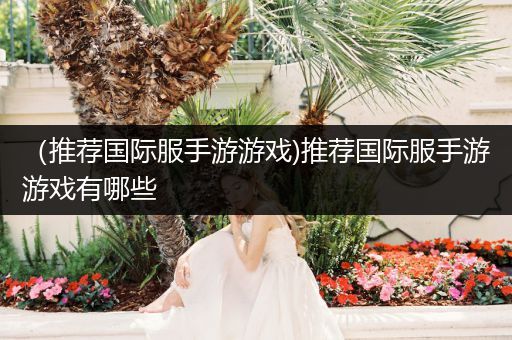 （推荐国际服手游游戏)推荐国际服手游游戏有哪些