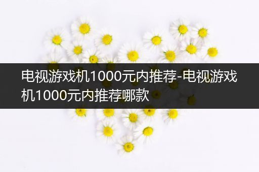 电视游戏机1000元内推荐-电视游戏机1000元内推荐哪款