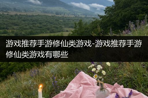 游戏推荐手游修仙类游戏-游戏推荐手游修仙类游戏有哪些