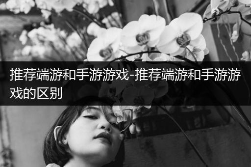 推荐端游和手游游戏-推荐端游和手游游戏的区别