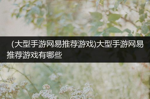（大型手游网易推荐游戏)大型手游网易推荐游戏有哪些