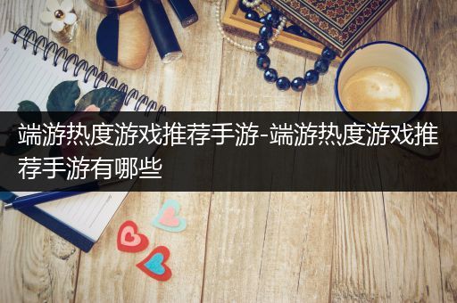 端游热度游戏推荐手游-端游热度游戏推荐手游有哪些