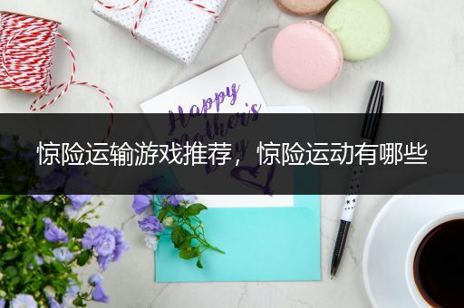 惊险运输游戏推荐，惊险运动有哪些