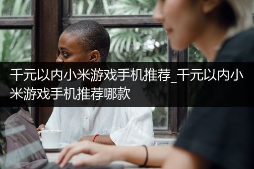 千元以内小米游戏手机推荐_千元以内小米游戏手机推荐哪款