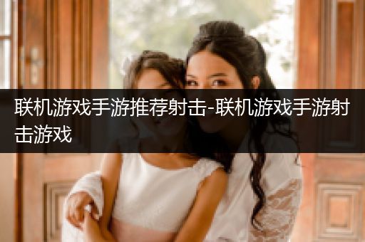 联机游戏手游推荐射击-联机游戏手游射击游戏