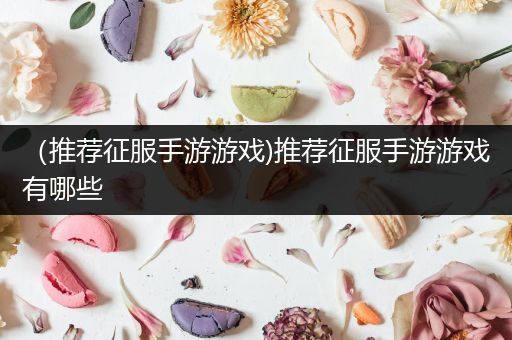 （推荐征服手游游戏)推荐征服手游游戏有哪些