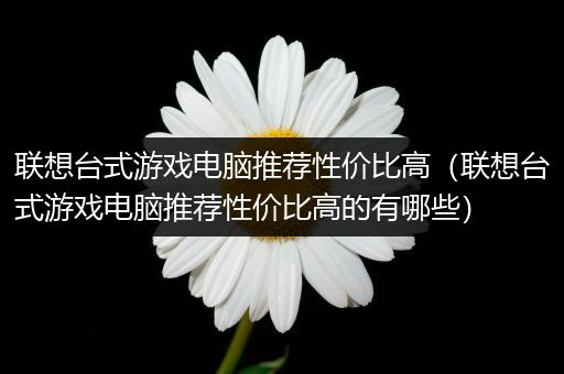 联想台式游戏电脑推荐性价比高（联想台式游戏电脑推荐性价比高的有哪些）